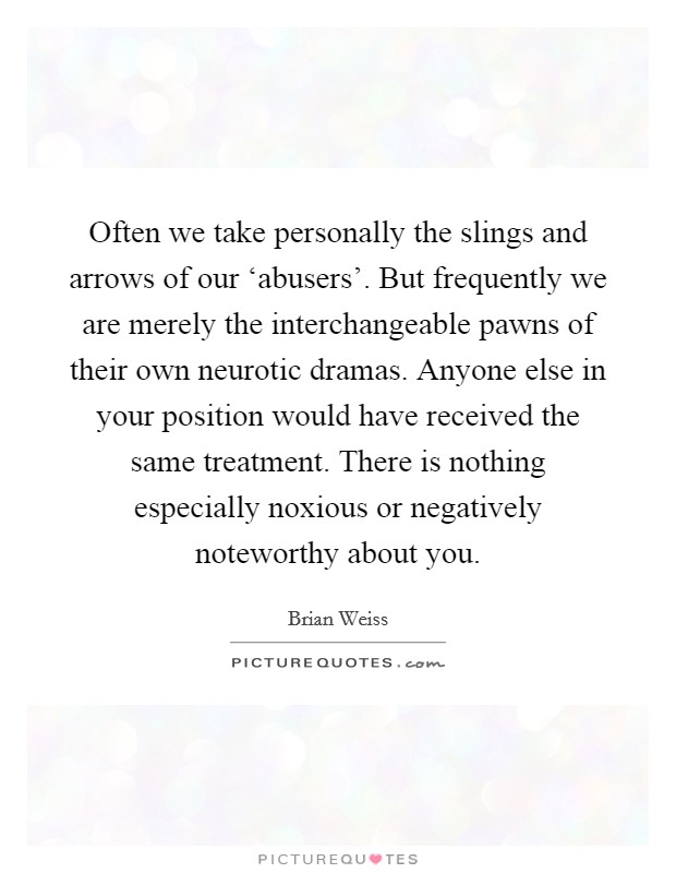 Often we take personally the slings and arrows of our ‘abusers'. But frequently we are merely the interchangeable pawns of their own neurotic dramas. Anyone else in your position would have received the same treatment. There is nothing especially noxious or negatively noteworthy about you Picture Quote #1