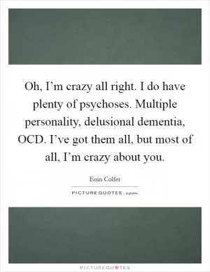 Oh, I’m crazy all right. I do have plenty of psychoses. Multiple personality, delusional dementia, OCD. I’ve got them all, but most of all, I’m crazy about you Picture Quote #1