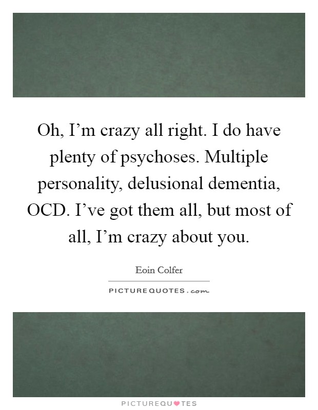 Oh, I'm crazy all right. I do have plenty of psychoses. Multiple personality, delusional dementia, OCD. I've got them all, but most of all, I'm crazy about you Picture Quote #1
