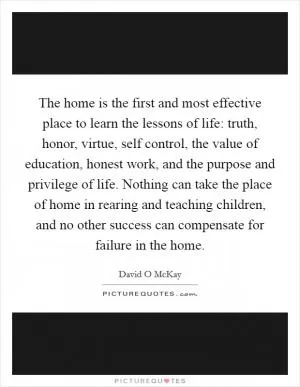 The home is the first and most effective place to learn the lessons of life: truth, honor, virtue, self control, the value of education, honest work, and the purpose and privilege of life. Nothing can take the place of home in rearing and teaching children, and no other success can compensate for failure in the home Picture Quote #1