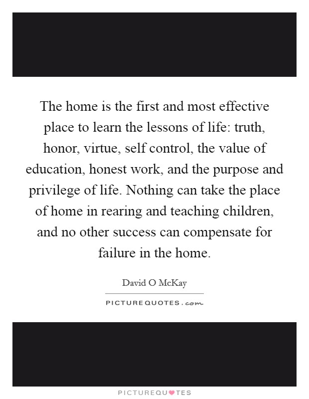 The home is the first and most effective place to learn the lessons of life: truth, honor, virtue, self control, the value of education, honest work, and the purpose and privilege of life. Nothing can take the place of home in rearing and teaching children, and no other success can compensate for failure in the home Picture Quote #1