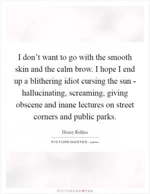 I don’t want to go with the smooth skin and the calm brow. I hope I end up a blithering idiot cursing the sun - hallucinating, screaming, giving obscene and inane lectures on street corners and public parks Picture Quote #1