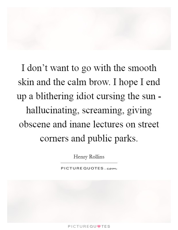 I don't want to go with the smooth skin and the calm brow. I hope I end up a blithering idiot cursing the sun - hallucinating, screaming, giving obscene and inane lectures on street corners and public parks Picture Quote #1