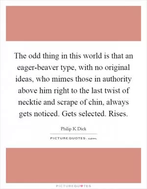 The odd thing in this world is that an eager-beaver type, with no original ideas, who mimes those in authority above him right to the last twist of necktie and scrape of chin, always gets noticed. Gets selected. Rises Picture Quote #1