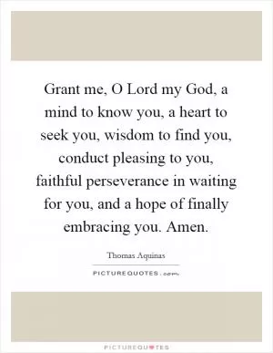 Grant me, O Lord my God, a mind to know you, a heart to seek you, wisdom to find you, conduct pleasing to you, faithful perseverance in waiting for you, and a hope of finally embracing you. Amen Picture Quote #1