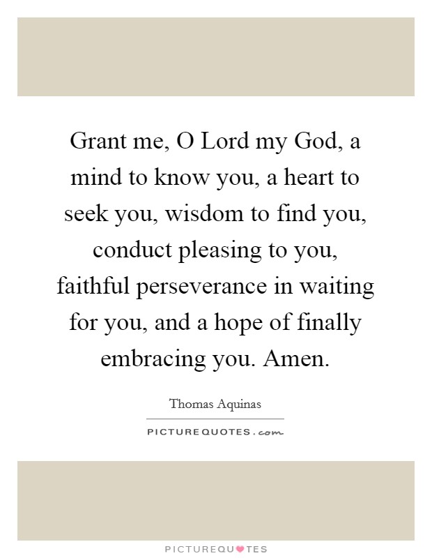 Grant me, O Lord my God, a mind to know you, a heart to seek you, wisdom to find you, conduct pleasing to you, faithful perseverance in waiting for you, and a hope of finally embracing you. Amen Picture Quote #1