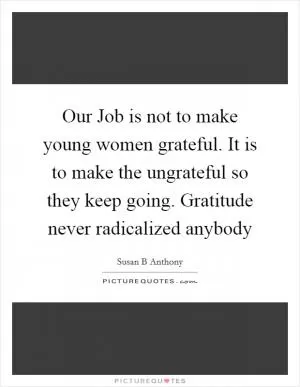 Our Job is not to make young women grateful. It is to make the ungrateful so they keep going. Gratitude never radicalized anybody Picture Quote #1