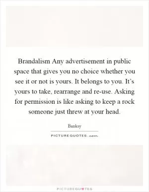 Brandalism Any advertisement in public space that gives you no choice whether you see it or not is yours. It belongs to you. It’s yours to take, rearrange and re-use. Asking for permission is like asking to keep a rock someone just threw at your head Picture Quote #1