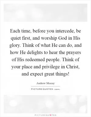 Each time, before you intercede, be quiet first, and worship God in His glory. Think of what He can do, and how He delights to hear the prayers of His redeemed people. Think of your place and privilege in Christ, and expect great things! Picture Quote #1
