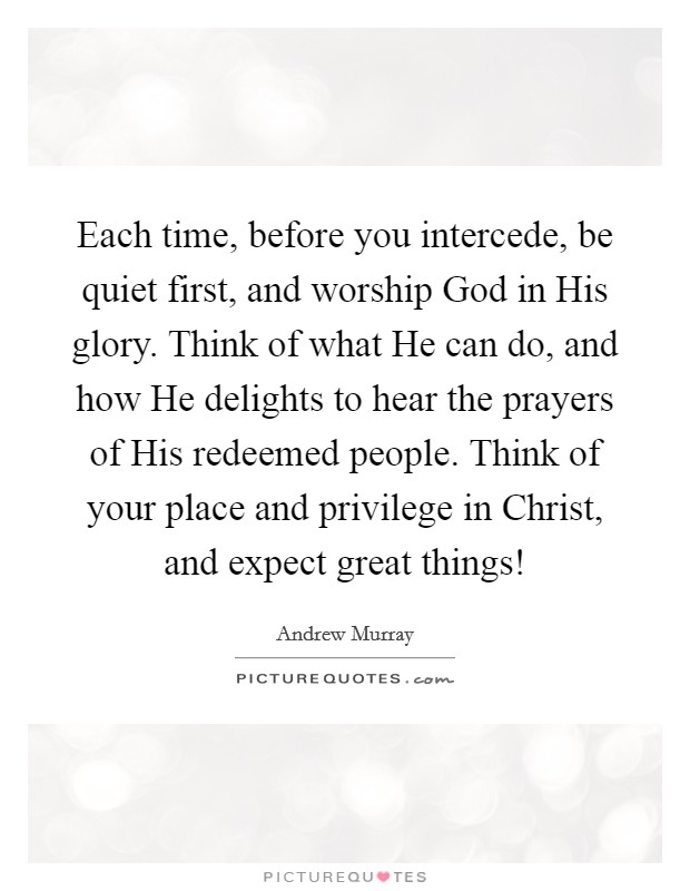 Each time, before you intercede, be quiet first, and worship God in His glory. Think of what He can do, and how He delights to hear the prayers of His redeemed people. Think of your place and privilege in Christ, and expect great things! Picture Quote #1