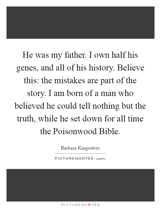 He was my father. I own half his genes, and all of his history. Believe this: the mistakes are part of the story. I am born of a man who believed he could tell nothing but the truth, while he set down for all time the Poisonwood Bible Picture Quote #1
