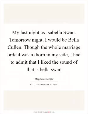 My last night as Isabella Swan. Tomorrow night, I would be Bella Cullen. Though the whole marriage ordeal was a thorn in my side, I had to admit that I liked the sound of that. - bella swan Picture Quote #1