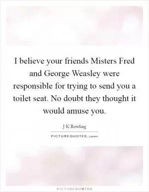 I believe your friends Misters Fred and George Weasley were responsible for trying to send you a toilet seat. No doubt they thought it would amuse you Picture Quote #1