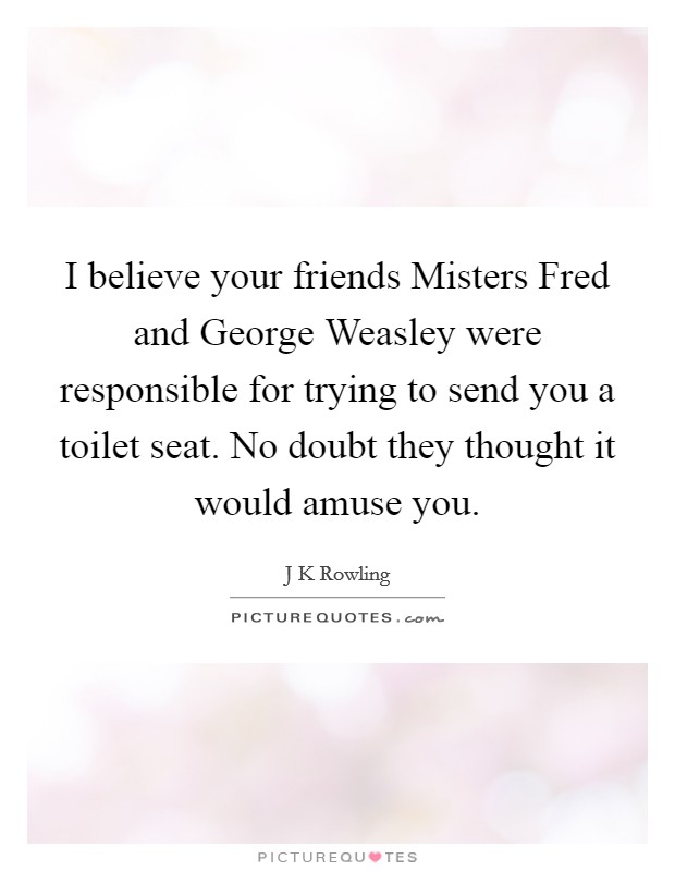 I believe your friends Misters Fred and George Weasley were responsible for trying to send you a toilet seat. No doubt they thought it would amuse you Picture Quote #1