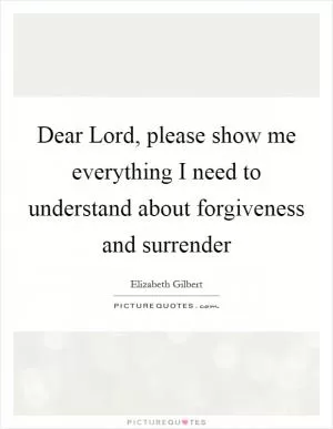 Dear Lord, please show me everything I need to understand about forgiveness and surrender Picture Quote #1