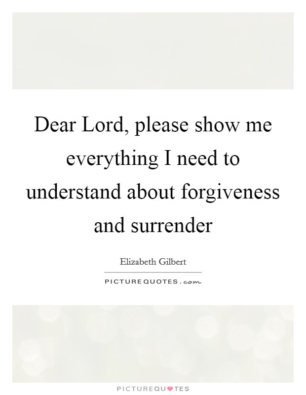 Dear Lord, please show me everything I need to understand about forgiveness and surrender Picture Quote #1