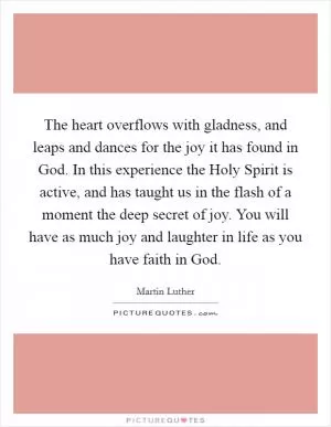 The heart overflows with gladness, and leaps and dances for the joy it has found in God. In this experience the Holy Spirit is active, and has taught us in the flash of a moment the deep secret of joy. You will have as much joy and laughter in life as you have faith in God Picture Quote #1