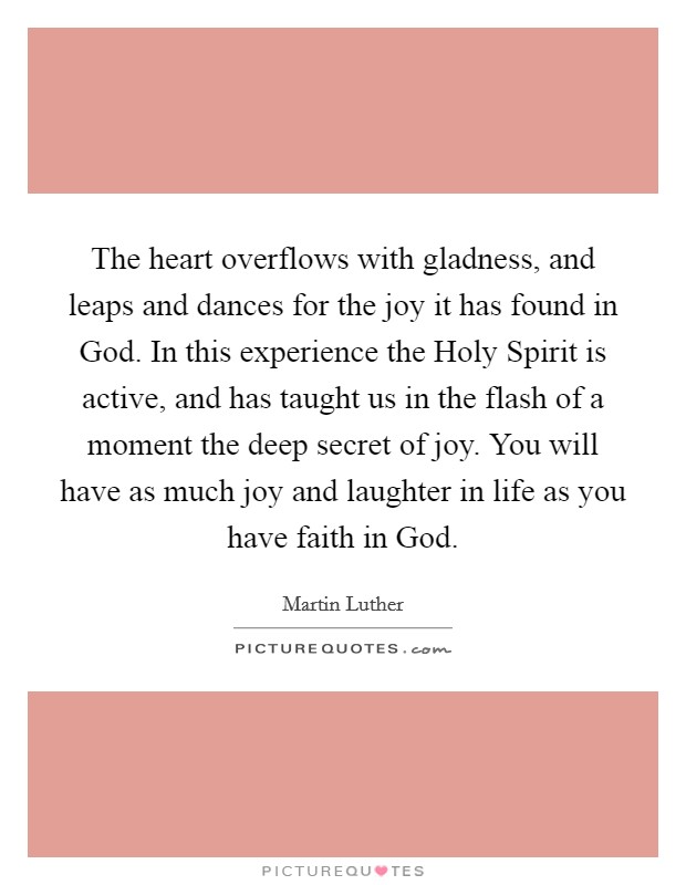 The heart overflows with gladness, and leaps and dances for the joy it has found in God. In this experience the Holy Spirit is active, and has taught us in the flash of a moment the deep secret of joy. You will have as much joy and laughter in life as you have faith in God Picture Quote #1