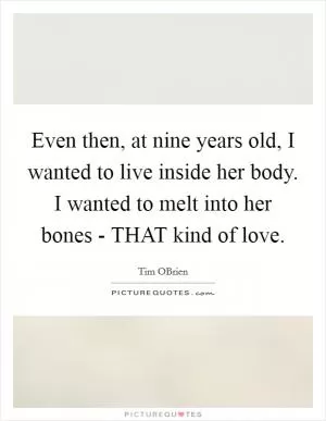 Even then, at nine years old, I wanted to live inside her body. I wanted to melt into her bones - THAT kind of love Picture Quote #1
