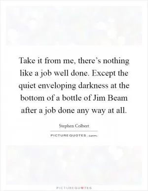 Take it from me, there’s nothing like a job well done. Except the quiet enveloping darkness at the bottom of a bottle of Jim Beam after a job done any way at all Picture Quote #1