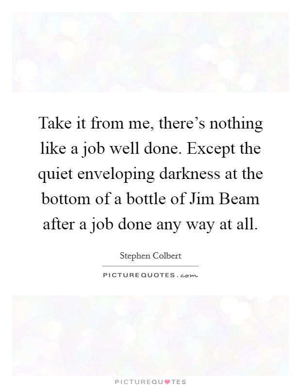 Take it from me, there's nothing like a job well done. Except the quiet enveloping darkness at the bottom of a bottle of Jim Beam after a job done any way at all Picture Quote #1