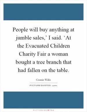 People will buy anything at jumble sales,’ I said. ‘At the Evacuated Children Charity Fair a woman bought a tree branch that had fallen on the table Picture Quote #1