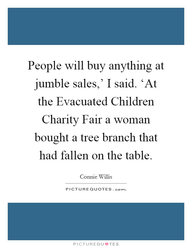 People will buy anything at jumble sales,' I said. ‘At the Evacuated Children Charity Fair a woman bought a tree branch that had fallen on the table Picture Quote #1