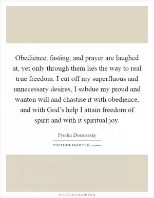 Obedience, fasting, and prayer are laughed at, yet only through them lies the way to real true freedom. I cut off my superfluous and unnecessary desires, I subdue my proud and wanton will and chastise it with obedience, and with God’s help I attain freedom of spirit and with it spiritual joy Picture Quote #1
