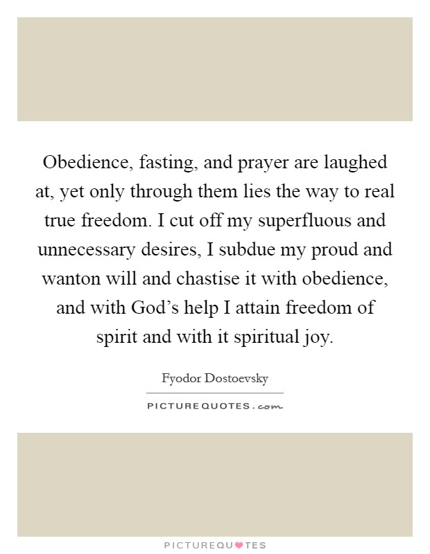 Obedience, fasting, and prayer are laughed at, yet only through them lies the way to real true freedom. I cut off my superfluous and unnecessary desires, I subdue my proud and wanton will and chastise it with obedience, and with God's help I attain freedom of spirit and with it spiritual joy Picture Quote #1