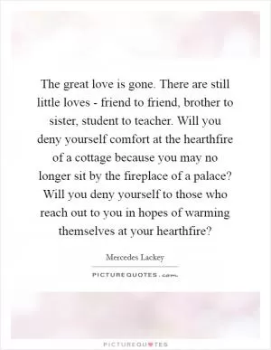 The great love is gone. There are still little loves - friend to friend, brother to sister, student to teacher. Will you deny yourself comfort at the hearthfire of a cottage because you may no longer sit by the fireplace of a palace? Will you deny yourself to those who reach out to you in hopes of warming themselves at your hearthfire? Picture Quote #1