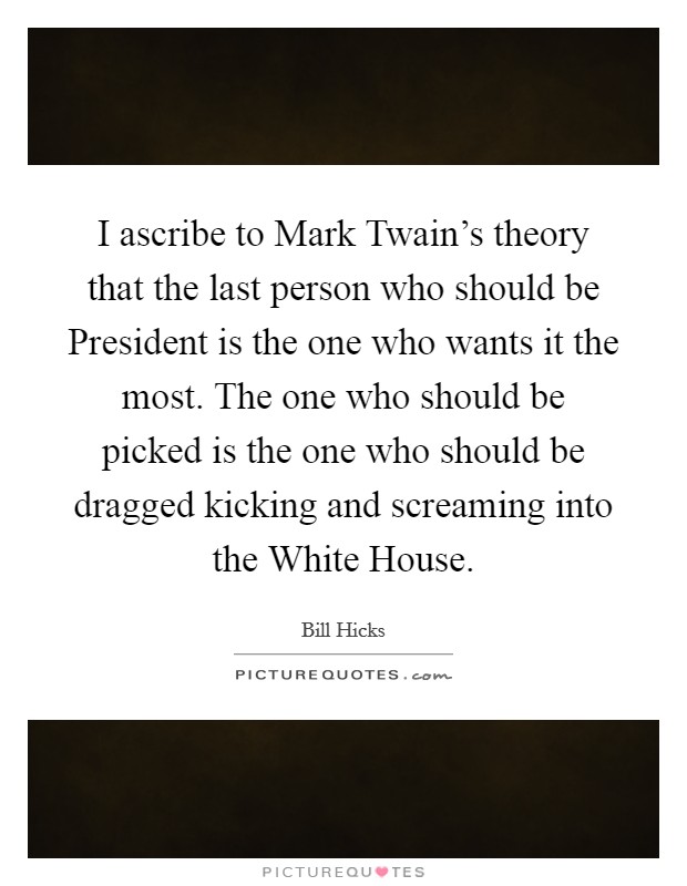 I ascribe to Mark Twain's theory that the last person who should be President is the one who wants it the most. The one who should be picked is the one who should be dragged kicking and screaming into the White House Picture Quote #1