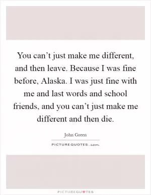 You can’t just make me different, and then leave. Because I was fine before, Alaska. I was just fine with me and last words and school friends, and you can’t just make me different and then die Picture Quote #1