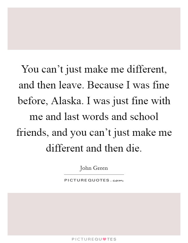 You can't just make me different, and then leave. Because I was fine before, Alaska. I was just fine with me and last words and school friends, and you can't just make me different and then die Picture Quote #1