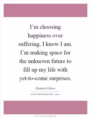 I’m choosing happiness over suffering, I know I am. I’m making space for the unknown future to fill up my life with yet-to-come surprises Picture Quote #1
