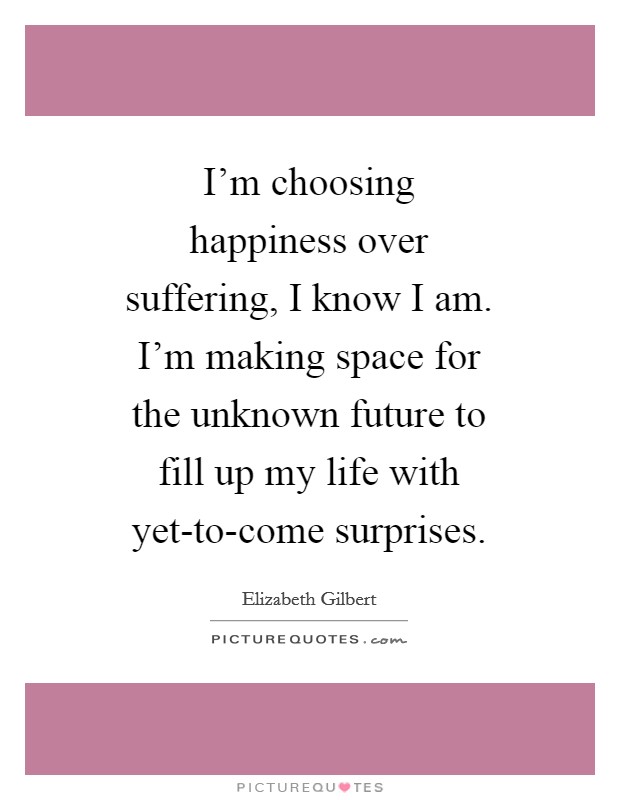 I'm choosing happiness over suffering, I know I am. I'm making space for the unknown future to fill up my life with yet-to-come surprises Picture Quote #1