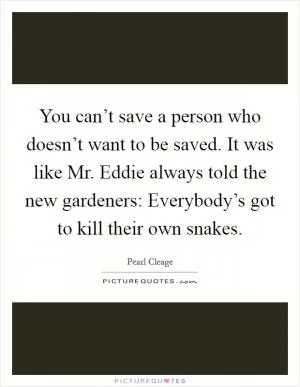 You can’t save a person who doesn’t want to be saved. It was like Mr. Eddie always told the new gardeners: Everybody’s got to kill their own snakes Picture Quote #1