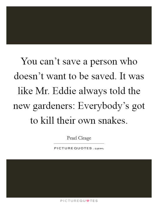 You can't save a person who doesn't want to be saved. It was like Mr. Eddie always told the new gardeners: Everybody's got to kill their own snakes Picture Quote #1