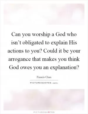 Can you worship a God who isn’t obligated to explain His actions to you? Could it be your arrogance that makes you think God owes you an explanation? Picture Quote #1
