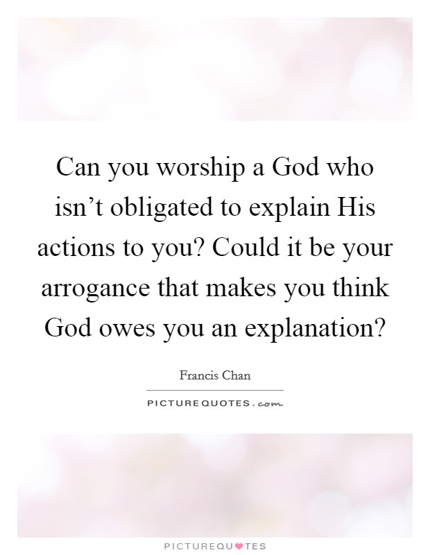 Can you worship a God who isn't obligated to explain His actions to you? Could it be your arrogance that makes you think God owes you an explanation? Picture Quote #1