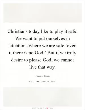 Christians today like to play it safe. We want to put ourselves in situations where we are safe ‘even if there is no God.’ But if we truly desire to please God, we cannot live that way Picture Quote #1