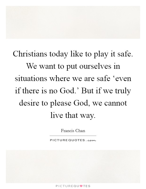 Christians today like to play it safe. We want to put ourselves in situations where we are safe ‘even if there is no God.' But if we truly desire to please God, we cannot live that way Picture Quote #1