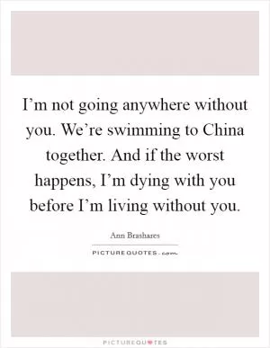 I’m not going anywhere without you. We’re swimming to China together. And if the worst happens, I’m dying with you before I’m living without you Picture Quote #1