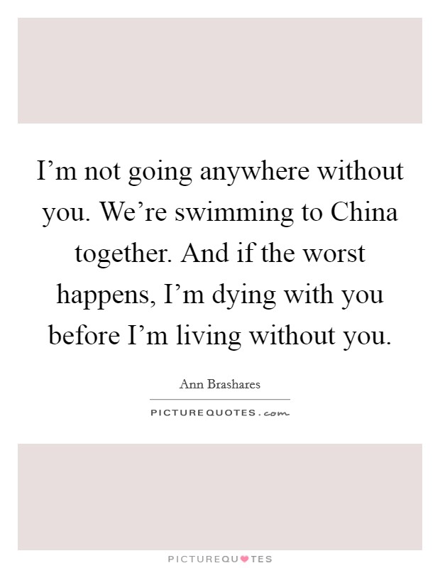 I'm not going anywhere without you. We're swimming to China together. And if the worst happens, I'm dying with you before I'm living without you Picture Quote #1