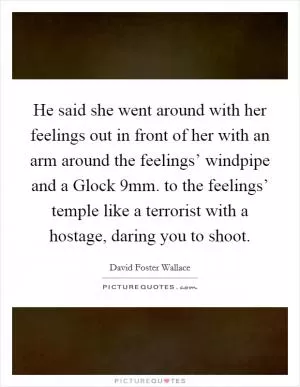 He said she went around with her feelings out in front of her with an arm around the feelings’ windpipe and a Glock 9mm. to the feelings’ temple like a terrorist with a hostage, daring you to shoot Picture Quote #1
