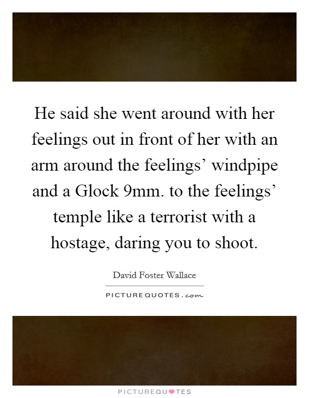 He said she went around with her feelings out in front of her with an arm around the feelings' windpipe and a Glock 9mm. to the feelings' temple like a terrorist with a hostage, daring you to shoot Picture Quote #1