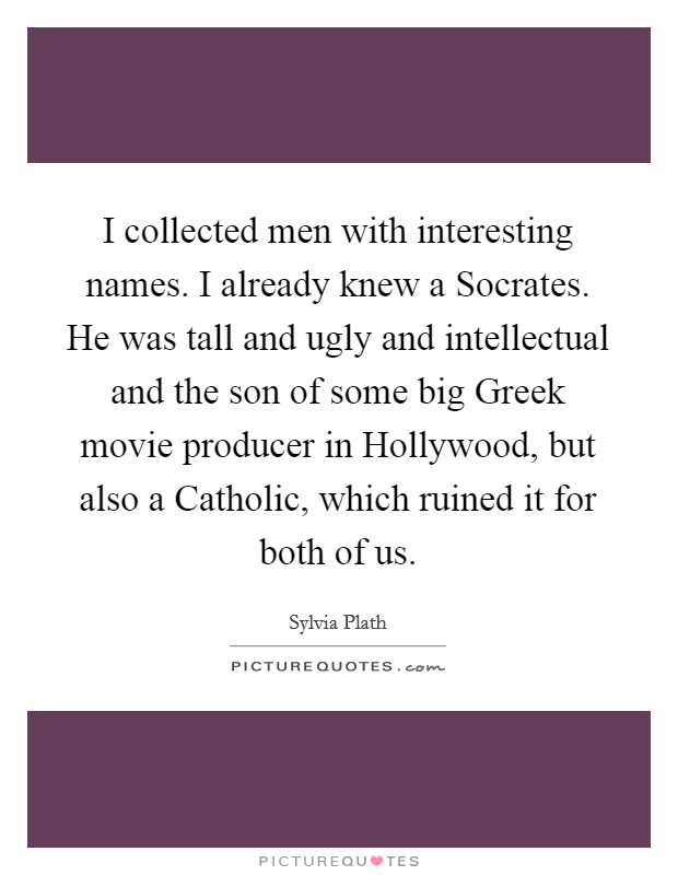I collected men with interesting names. I already knew a Socrates. He was tall and ugly and intellectual and the son of some big Greek movie producer in Hollywood, but also a Catholic, which ruined it for both of us Picture Quote #1