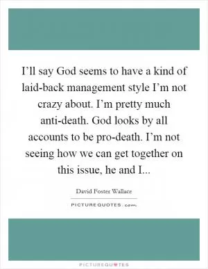 I’ll say God seems to have a kind of laid-back management style I’m not crazy about. I’m pretty much anti-death. God looks by all accounts to be pro-death. I’m not seeing how we can get together on this issue, he and I Picture Quote #1