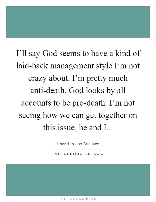 I'll say God seems to have a kind of laid-back management style I'm not crazy about. I'm pretty much anti-death. God looks by all accounts to be pro-death. I'm not seeing how we can get together on this issue, he and I Picture Quote #1