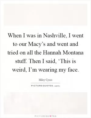 When I was in Nashville, I went to our Macy’s and went and tried on all the Hannah Montana stuff. Then I said, ‘This is weird, I’m wearing my face Picture Quote #1