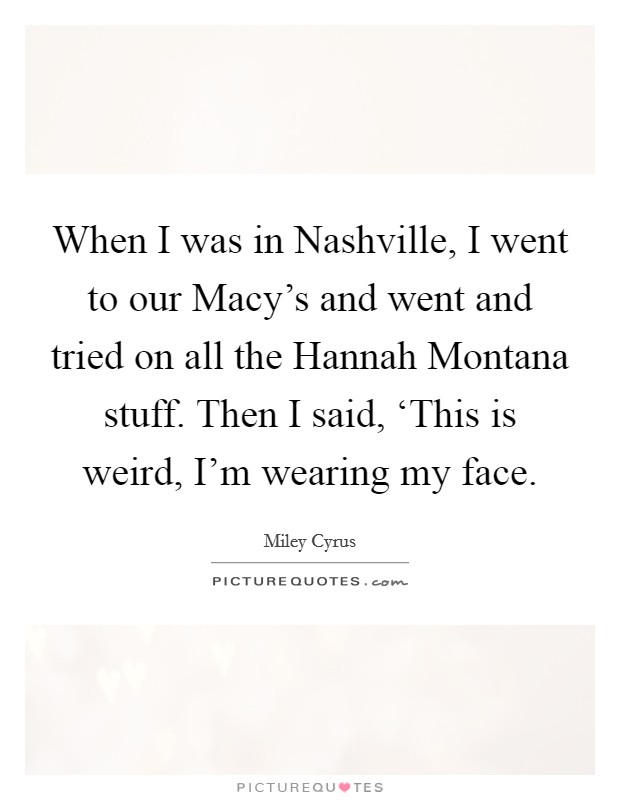 When I was in Nashville, I went to our Macy's and went and tried on all the Hannah Montana stuff. Then I said, ‘This is weird, I'm wearing my face Picture Quote #1